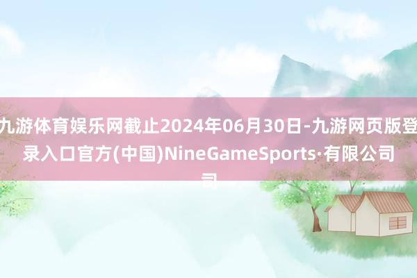 九游体育娱乐网截止2024年06月30日-九游网页版登录入口官方(中国)NineGameSports·有限公司