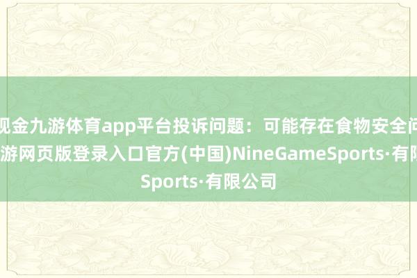 现金九游体育app平台投诉问题:可能存在食物安全问题-九游网页版登录入口官方(中国)NineGameSports·有限公司