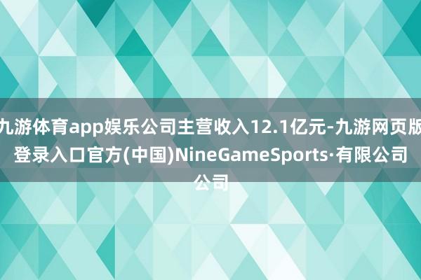 九游体育app娱乐公司主营收入12.1亿元-九游网页版登录入口官方(中国)NineGameSports·有限公司