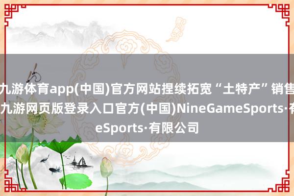 九游体育app(中国)官方网站捏续拓宽“土特产”销售渠说念-九游网页版登录入口官方(中国)NineGameSports·有限公司
