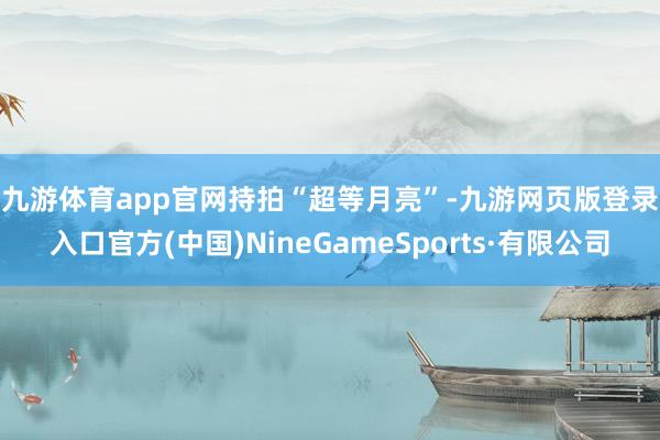 九游体育app官网　　持拍“超等月亮”-九游网页版登录入口官方(中国)NineGameSports·有限公司