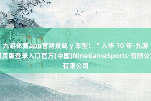 九游体育app官网投诚 y 车型！＂入华 10 年-九游网页版登录入口官方(中国)NineGameSports·有限公司