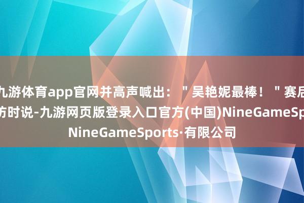 九游体育app官网并高声喊出：＂吴艳妮最棒！＂赛后吴艳妮罗致采访时说-九游网页版登录入口官方(中国)NineGameSports·有限公司