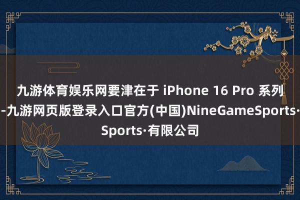 九游体育娱乐网要津在于 iPhone 16 Pro 系列低于预期-九游网页版登录入口官方(中国)NineGameSports·有限公司