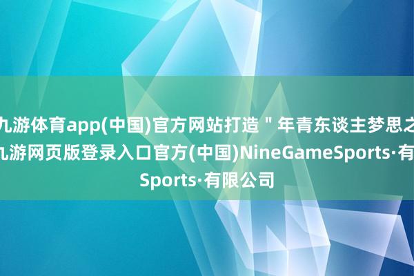 九游体育app(中国)官方网站打造＂年青东谈主梦思之地＂-九游网页版登录入口官方(中国)NineGameSports·有限公司