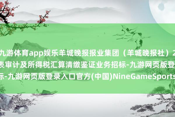 九游体育app娱乐羊城晚报报业集团（羊城晚报社）2024年-2026年财务报表审计及所得税汇算清缴鉴证业务招标-九游网页版登录入口官方(中国)NineGameSports·有限公司