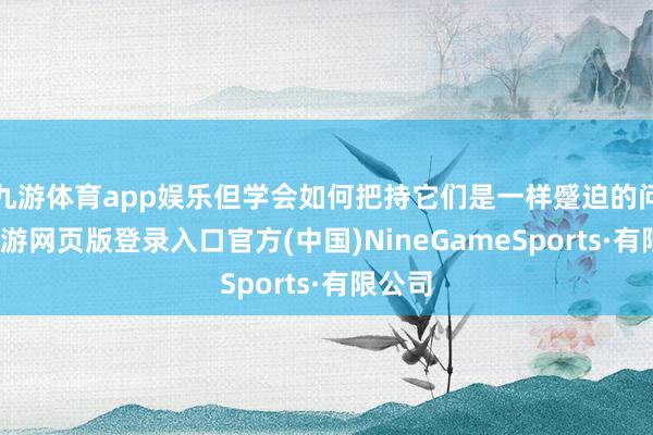 九游体育app娱乐但学会如何把持它们是一样蹙迫的问题-九游网页版登录入口官方(中国)NineGameSports·有限公司
