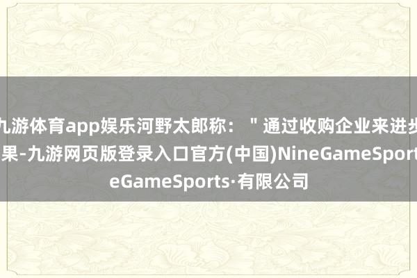 九游体育app娱乐河野太郎称：＂通过收购企业来进步分娩力和后果-九游网页版登录入口官方(中国)NineGameSports·有限公司