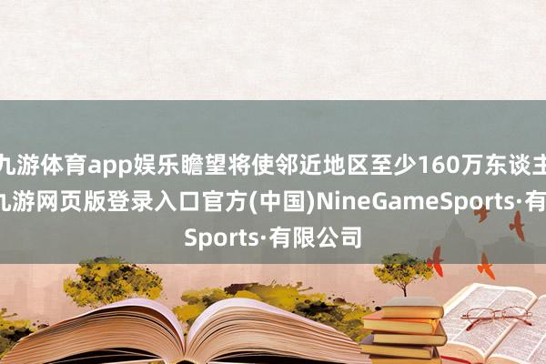 九游体育app娱乐瞻望将使邻近地区至少160万东谈主受益-九游网页版登录入口官方(中国)NineGameSports·有限公司