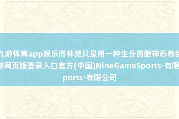 九游体育app娱乐而林莞只是用一种生分的眼神看着我-九游网页版登录入口官方(中国)NineGameSports·有限公司