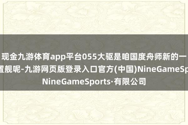 现金九游体育app平台055大驱是咱国度舟师新的一代超蛮横的搁置舰呢-九游网页版登录入口官方(中国)NineGameSports·有限公司