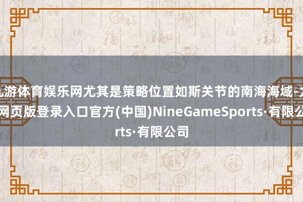 九游体育娱乐网尤其是策略位置如斯关节的南海海域-九游网页版登录入口官方(中国)NineGameSports·有限公司