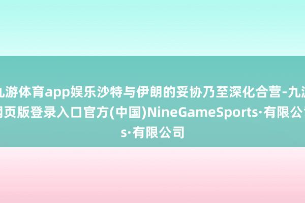 九游体育app娱乐沙特与伊朗的妥协乃至深化合营-九游网页版登录入口官方(中国)NineGameSports·有限公司