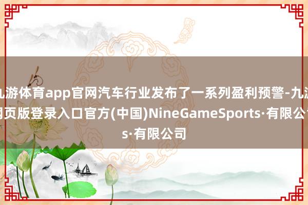 九游体育app官网汽车行业发布了一系列盈利预警-九游网页版登录入口官方(中国)NineGameSports·有限公司