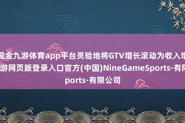 现金九游体育app平台灵验地将GTV增长滚动为收入增长-九游网页版登录入口官方(中国)NineGameSports·有限公司
