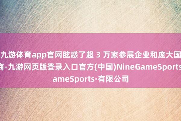 九游体育app官网眩惑了超 3 万家参展企业和庞大国表里采购商-九游网页版登录入口官方(中国)NineGameSports·有限公司