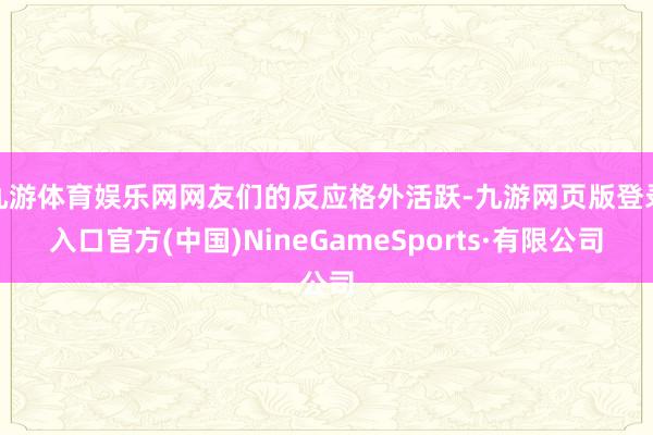 九游体育娱乐网网友们的反应格外活跃-九游网页版登录入口官方(中国)NineGameSports·有限公司