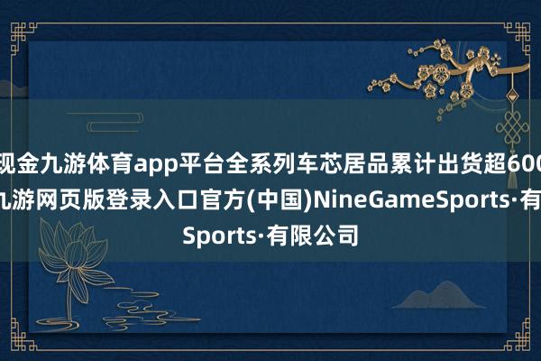 现金九游体育app平台全系列车芯居品累计出货超600万片-九游网页版登录入口官方(中国)NineGameSports·有限公司