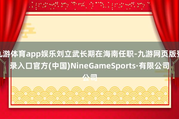 九游体育app娱乐刘立武长期在海南任职-九游网页版登录入口官方(中国)NineGameSports·有限公司