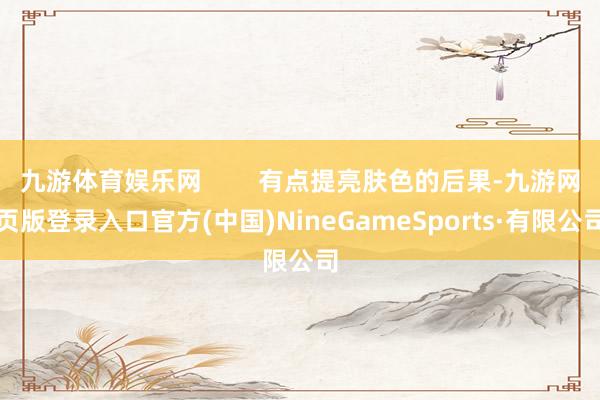 九游体育娱乐网        有点提亮肤色的后果-九游网页版登录入口官方(中国)NineGameSports·有限公司