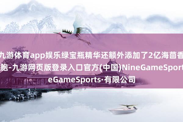 九游体育app娱乐绿宝瓶精华还额外添加了2亿海茴香愈伤组织细胞-九游网页版登录入口官方(中国)NineGameSports·有限公司