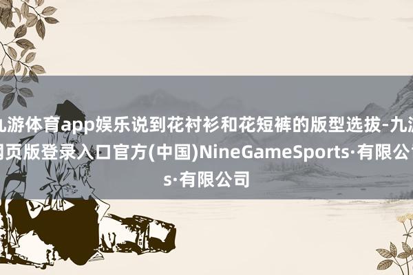 九游体育app娱乐说到花衬衫和花短裤的版型选拔-九游网页版登录入口官方(中国)NineGameSports·有限公司