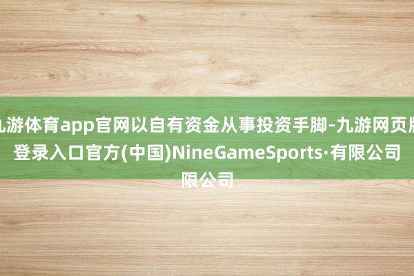 九游体育app官网以自有资金从事投资手脚-九游网页版登录入口官方(中国)NineGameSports·有限公司
