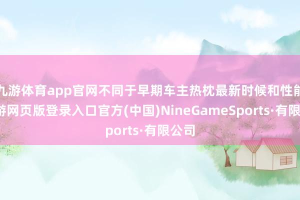 九游体育app官网不同于早期车主热枕最新时候和性能-九游网页版登录入口官方(中国)NineGameSports·有限公司