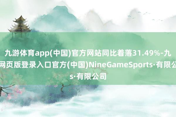 九游体育app(中国)官方网站同比着落31.49%-九游网页版登录入口官方(中国)NineGameSports·有限公司