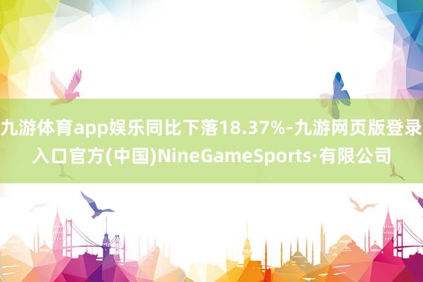 九游体育app娱乐同比下落18.37%-九游网页版登录入口官方(中国)NineGameSports·有限公司