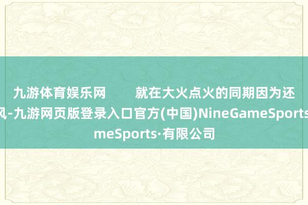 九游体育娱乐网        就在大火点火的同期因为还伴跟着大风-九游网页版登录入口官方(中国)NineGameSports·有限公司