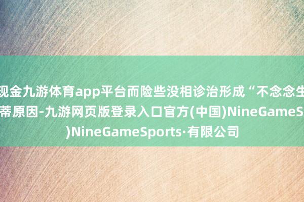 现金九游体育app平台而险些没相诊治形成“不念念生、不敢生”的根蒂原因-九游网页版登录入口官方(中国)NineGameSports·有限公司