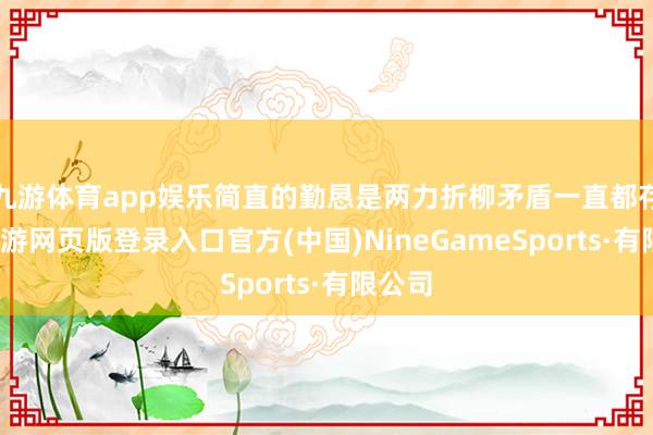 九游体育app娱乐简直的勤恳是两力折柳矛盾一直都存在-九游网页版登录入口官方(中国)NineGameSports·有限公司