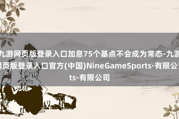 九游网页版登录入口加息75个基点不会成为常态-九游网页版登录入口官方(中国)NineGameSports·有限公司