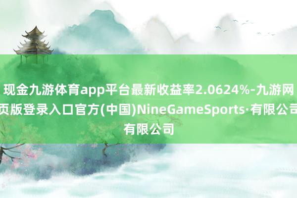 现金九游体育app平台最新收益率2.0624%-九游网页版登录入口官方(中国)NineGameSports·有限公司