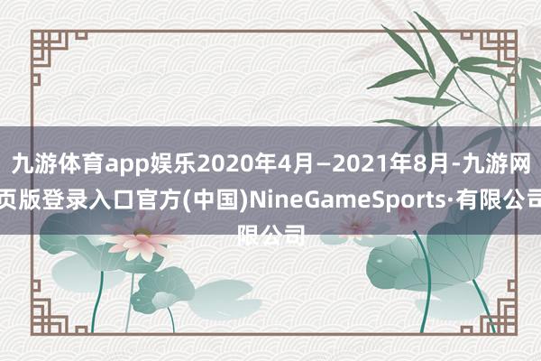 九游体育app娱乐2020年4月—2021年8月-九游网页版登录入口官方(中国)NineGameSports·有限公司