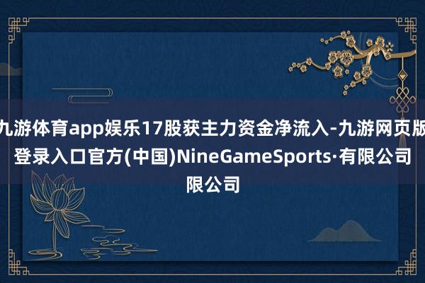 九游体育app娱乐17股获主力资金净流入-九游网页版登录入口官方(中国)NineGameSports·有限公司