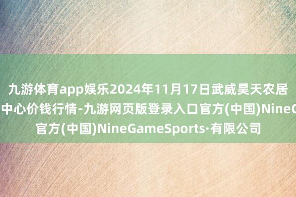 九游体育app娱乐2024年11月17日武威昊天农居品来去市集暨仓储物流中心价钱行情-九游网页版登录入口官方(中国)NineGameSports·有限公司