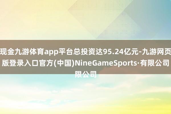 现金九游体育app平台总投资达95.24亿元-九游网页版登录入口官方(中国)NineGameSports·有限公司