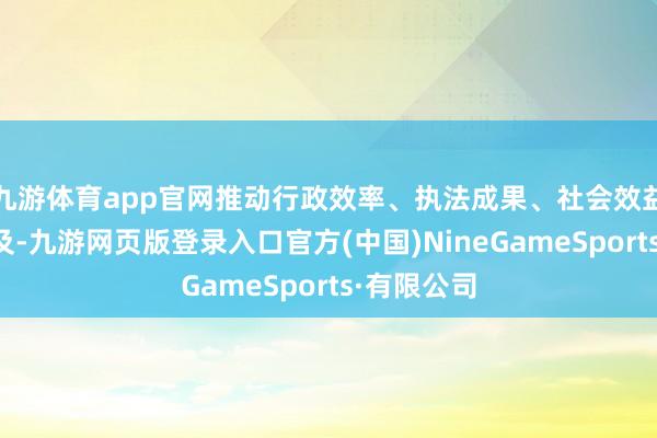 九游体育app官网推动行政效率、执法成果、社会效益进一步普及-九游网页版登录入口官方(中国)NineGameSports·有限公司