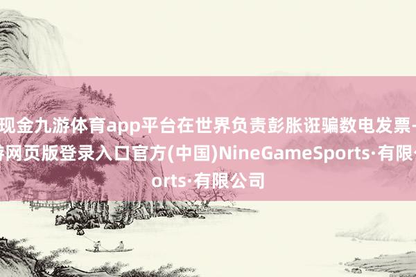现金九游体育app平台在世界负责彭胀诳骗数电发票-九游网页版登录入口官方(中国)NineGameSports·有限公司