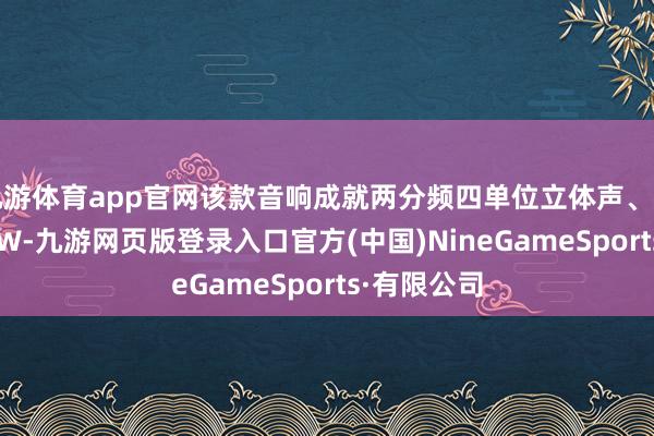 九游体育app官网该款音响成就两分频四单位立体声、峰值功率 60W-九游网页版登录入口官方(中国)NineGameSports·有限公司