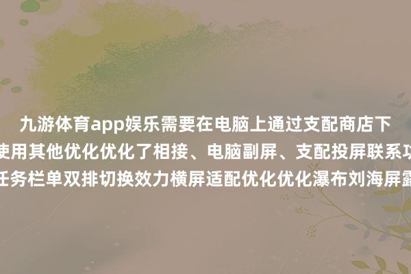 九游体育app娱乐需要在电脑上通过支配商店下载最新版的超等互联来使用其他优化优化了相接、电脑副屏、支配投屏联系功能的踏实性优化收场任务栏单双排切换效力横屏适配优化优化瀑布刘海屏露出问题优化哔哩哔哩和图库等支配的已知问题优化部分支配无法分屏问题优化部分游戏锁帧问题提高系统踏实性优化部分场景下充电慢的问题增多了支配开动退出的动效优化安全补丁更新-九游网页版登录入口官方(中国)NineGameSport