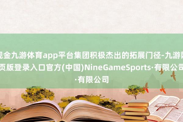 现金九游体育app平台集团积极杰出的拓展门径-九游网页版登录入口官方(中国)NineGameSports·有限公司