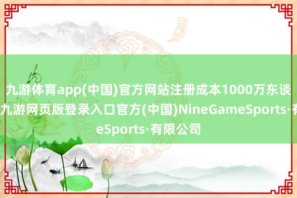 九游体育app(中国)官方网站注册成本1000万东谈主民币-九游网页版登录入口官方(中国)NineGameSports·有限公司