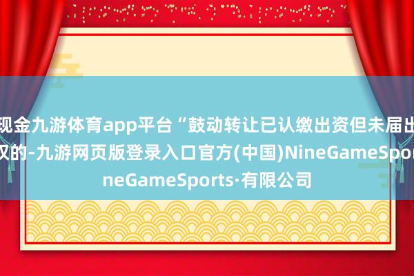 现金九游体育app平台“鼓动转让已认缴出资但未届出资期限的股权的-九游网页版登录入口官方(中国)NineGameSports·有限公司