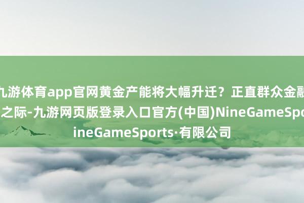 九游体育app官网黄金产能将大幅升迁？正直群众金融市集风浪幻化之际-九游网页版登录入口官方(中国)NineGameSports·有限公司