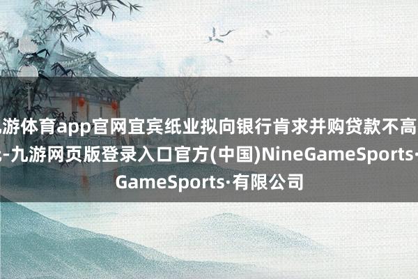 九游体育app官网宜宾纸业拟向银行肯求并购贷款不高出1.24亿元-九游网页版登录入口官方(中国)NineGameSports·有限公司