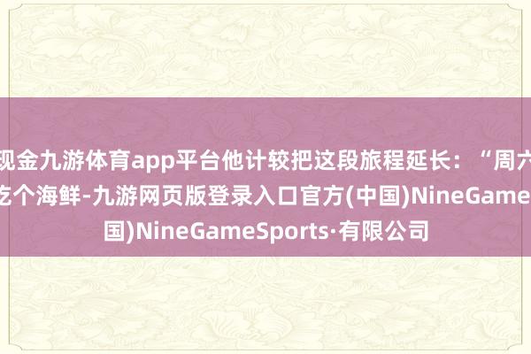 现金九游体育app平台他计较把这段旅程延长：“周六早上开车到台山吃个海鲜-九游网页版登录入口官方(中国)NineGameSports·有限公司