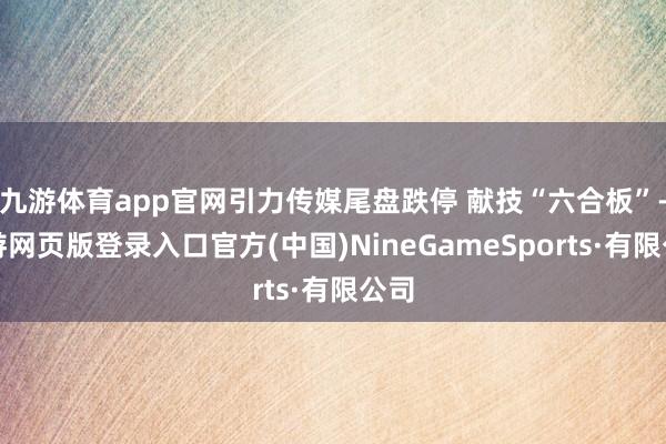 九游体育app官网引力传媒尾盘跌停 献技“六合板”-九游网页版登录入口官方(中国)NineGameSports·有限公司